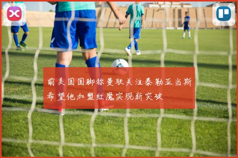 前美国国脚称曼联关注泰勒亚当斯希望他加盟红魔实现新突破