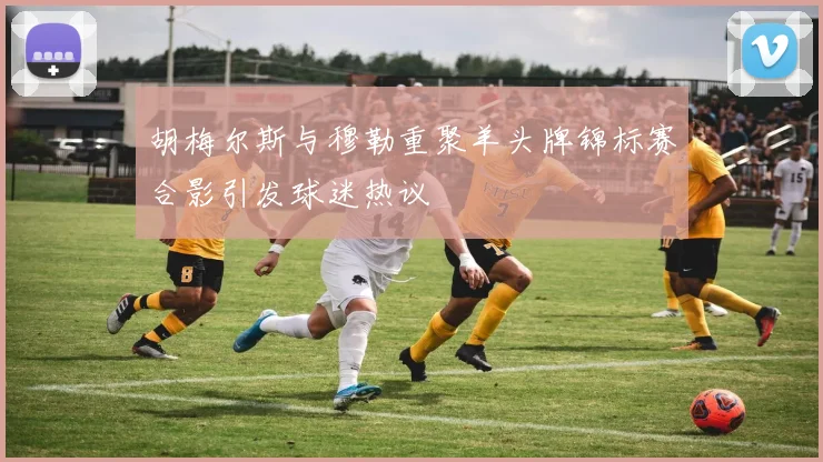 胡梅尔斯与穆勒重聚羊头牌锦标赛合影引发球迷热议