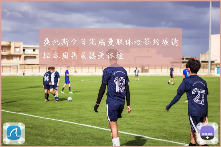 桑托斯今日完成曼联体检签约埃德松本周再度接受体检