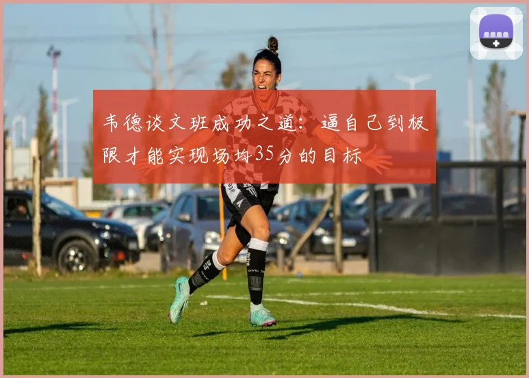 韦德谈文班成功之道：逼自己到极限才能实现场均35分的目标