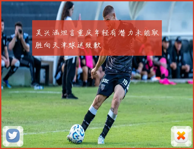 吴兴涵坦言重庆年轻有潜力未能取胜向天津球迷致歉