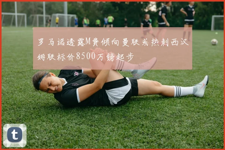 罗马诺透露M费倾向曼联或热刺西汉姆联标价8500万镑起步