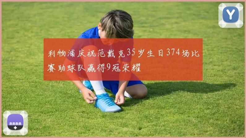 利物浦庆祝范戴克35岁生日374场比赛助球队赢得9冠荣耀