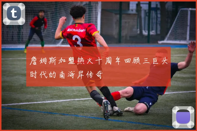 詹姆斯加盟热火十周年回顾三巨头时代的南海岸传奇